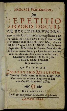 Manuale Prutenicum, seu Repetitio Corporis Doctrinae Ecclesiarum Prutenicarum Commentario explicata : ac praemissa Dissertatione Prooemiali Historico-Chronologica, tum de Corpore ipso Prutenico; tum de Statu Religionis, & Ecclesiae in Ducatu Prutenico ab ipso statim primordio usq[ue] ad iam inchoatum novum Seculum A. 1626. ex variis auctoribus ... loco adornata