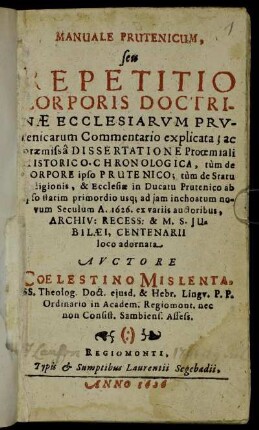 Manuale Prutenicum, seu Repetitio Corporis Doctrinae Ecclesiarum Prutenicarum Commentario explicata : ac praemissa Dissertatione Prooemiali Historico-Chronologica, tum de Corpore ipso Prutenico; tum de Statu Religionis, & Ecclesiae in Ducatu Prutenico ab ipso statim primordio usq[ue] ad iam inchoatum novum Seculum A. 1626. ex variis auctoribus ... loco adornata