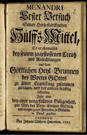 Menandri Erster Versuch Seiner Hertz-stärckenden Hülffs-Mittel, So er ehemahls bey seinem zugestossenen Creutz und Anfechtungen aus dem Göttlichen Heyl-Brunnen des Wortes Gottes zu seiner Erquickung zusammen getragen, und vor andern kräfftig erfunden, Jetzo aber bey einer vorgefallenen Gelegenheit, zur Ehre des Drey-Einigen Gottes, und einigen guten Freunden zu Gefallen in Druck gegeben.