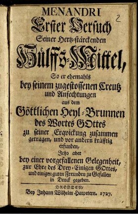 Menandri Erster Versuch Seiner Hertz-stärckenden Hülffs-Mittel, So er ehemahls bey seinem zugestossenen Creutz und Anfechtungen aus dem Göttlichen Heyl-Brunnen des Wortes Gottes zu seiner Erquickung zusammen getragen, und vor andern kräfftig erfunden, Jetzo aber bey einer vorgefallenen Gelegenheit, zur Ehre des Drey-Einigen Gottes, und einigen guten Freunden zu Gefallen in Druck gegeben.