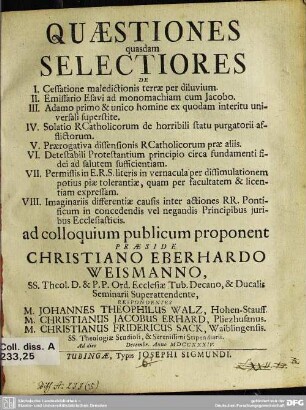 Quaestiones quasdam Selectiores : De I. Cessatione maledictionis terrae per diluvium. II. Emissario Esavi ad monomachiam cum Jacobo. III. Adamo primo & unico homine ex quodam interitu universali superstite. IV. Solatio R Catholicorum de horribili statu purgatorii afflictorum. V. Praerogativa dissensionis R Catholicorum prae aliis. VI. Detestabili Protestantium principio circa fundamenti fidei ad salutem sufficientiam. VII. Permissis in E. R. S. literis in vernacula per dissimulationem potius piae tolerantiae, quam per facultatem & licentiam expressam. VIII. Imgainariis differentiae causis inter actiones RR. Pontificum in concedendis vel negandis Principibus iuribus Ecclesiasticis