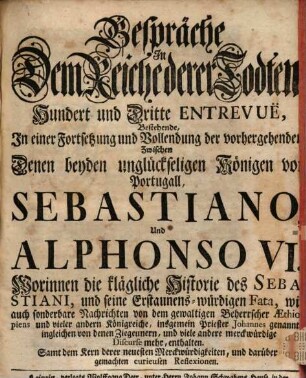 Gespräche In Dem Reiche derer Todten Hundert und Dritte Entrevuë, Bestehende, In einer Fortsetzung und Vollendung der vorhergehenden Zwischen Denen beyden unglückseligen Königen von Portugall, Sebastiano, Und Alphonso VI. : Worinnen die klägliche Historie des Sebastiani, und seine Erstaunens-würdigen Fata, wie auch sonderbare Nachrichten von dem gewaltigen Beherrscher Aethiopiens und vieler andern Königreiche, insgemein Priester Johannes genannt, ingleichen von denen Ziegeunern, und viele andere merckwürdige Discurse mehr, enthalten. Samt dem Kern derer neuesten Merckwürdigkeiten, und darüber gemachten curieusen Reflexionen