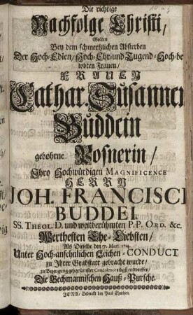 Die richtige Nachfolge Christi, Wolten Bey dem schmertzlichen Absterben Der Hoch-Edlen ... Cathar. Susannen Buddein gebohrne Posnerin, Ihro Hochwürdigen ... Herrn Joh. Francisci Buddei ... Ehe-Liebsten, Als Dieselbe ... zu Ihrer Grabstatt gebracht wurde, zu Bezeugung gehorsamster Condolence ... entwerffen, Die Bechmannischen Hauß-Pursche