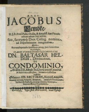 Jacobus Lembke/ U.I.D. Prof. Publ. & Ampliss. suae Facult. ad hunc actum Decanus, suo, suorumq[ue] Dnn. Colleg. nomine, ad Disputationem inauguralem Quam, Pro consequendis summis in utroq[ue] Iure honoribus ... Dn. Baltasar Heldius, Dithmarsus, De Condominio, Ad diem XII. Mensis Iuli[i], horis ante & pomerid. In Auditorio Maiori, solenniter habendam constituit Magnif. Dn. Rectorem, Nobiliss. Amplissimumq[ue] Utriusq[ue] Reipubl. Senatum, omnium Facultatum Doctores & Studiosos, omnesq[ue] Literatos horumque Fautores officiose & peramanter invitat : [Rostochi[i] sub Sigill. Facult. Iurid. d. 1. Iulii Anno 1683.]
