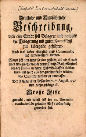 Deutliche und Ausführliche Beschreibung, Wie eine Stadt soll Belagert und nachher die Belagerung mit gutem Success biß zur Ubergabe geführet, Auch was dabey alltäglich muß Commandirt und fürgenommen werden : Wozu sich kein ander Stylus geschickt, als wie es nach alten Krieges Gebrauch denen Obrist-WachtMeisters bey der Parole in denen Schreibe-Taffeln dictiret wird, und wird also der geneigte Leser belieben das Critisiren darüber zu unterlassen. Der Anfang ist in Dessau den 24ten August, 1737. Und darzu gehörige 16. Grosse Risse gemacht, und damit biß den 20. Novembr. continuiret, da gedachte Risse völlig fertig geworden sind