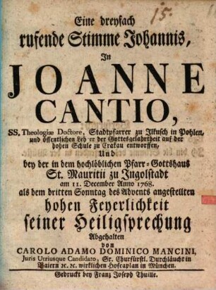 Eine dreyfach rufende Stimme Johannis, In Joanne Cantio, ... Stadtpfarrer zu Ilkusch in Pohlen, ... entworffen Und bey der in dem hochlöblichen Pfarr-Gotthaus St. Mauritii zu Ingolstadt am 11. December Anno 1768. als dem dritten Advents angestellten hohen Feyerlichkeit seiner Heiligsprechung Abgehalten