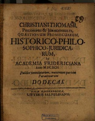 Christiani Thomasii ... Quaestionum promiscuarum historico-philosophico-iuridicarum in Academia Fridericiana Anno 1693 publice ventilatarum maximam partem paradoxarum Dodecas