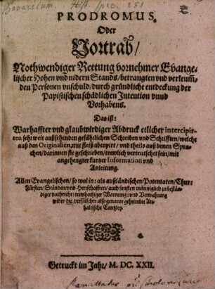 Prodromus, Oder Vortrab, Nothwendiger Rettung vornehmer Evangelischer Hohen vnd nidern Stands, betrangten vnd verleum[b]den Personen vnschuld, durch gründliche entdeckung der Papistischen schädlichen Intention vnnd Vorhabens. Das ist: Warhaffter vnd glaubwirdiger Abdruck etlicher intercipirten sehr weit außsehenden gefährlichen Schreiben vnd Schrifften, welche auß den Originalien, mit fleiß abcopirt, vnd theils auß denen Sprachen, darinnen sie geschrieben, trewlich verteutschet sein, mit angehengter kurtzer Information vnd Anleitung : Allen Evangelischen, so wol in: als außländischen Potentaten, Chur: Fürsten, Ständen, vnd Herrschafften ... wider die verfälschte also genante geheimbte Anhaltische Cantzley