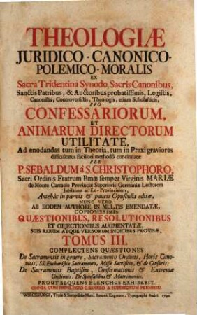 Theologia Juridico-Canonico-Polemico-Moralis : Ex Sacra Tridentina Synodo, Sacris Canonibus, Sanctis Patribus, & Auctoribus probatissimis, Legistis, Canonistis, Controversistis, Theologis, etiam Scholasticis, Pro Confessariorum, Et Animarum Directorum Utilitate, Ad enodandas tum in Theoria, tum in Praxi graviores difficultates faciliorî methodô concinnata, 3. Complectens Quaestiones De Sacramentis in genere, Sacramento Ordinis, Horis Canonicis, SS. Eucharistiae Sacramento, Missae Sacrificio, et de Censuris: De Sacramentis Baptismi, Confirmationis et Extremae Unctionis: De Sponsalibus et Matrimoniis