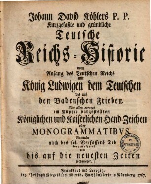 Johann David Köhlers P. P. Kurzgefaßte und gründliche Teutsche Reichs-Historie : vom Anfang des Teutschen Reichs mit König Ludwigen dem Teutschen bis auf den Badenschen Frieden ; Mit allen accurat im Kupfer vorgestellten Königlichen und Kaiserlichen Hand-Zeichen oder Monogrammatibvs