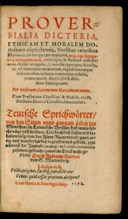 PROVER=||BIALIA DICTERIA,|| ETHICAM ET MORALEM DO-||ctrinam cõplectentia, Versibus veteribus || Rhytmicis, ab antiquitate mutuatis, vnà cum Germa-||nica interpretatione, conscripta, & studiosè collecta:|| nunc denuò recognita, à mendis repurgata & aucta,|| ... Per Andream Gartnerum Mariaemontanum.|| Cum Praefatione ... || Henrici Cnaustini, Iureconsulti.|| Teutsche Sprichwörter/|| ... Durch Andream Gartner || von S. Marienberg.|| ... || (REGVLAE NVPTIALES.||) (DE CONSERVANDA || humani corporis sanitate praece-||pta, Rhytmis ... || con-||scripta.||) (PROGNO=||STICA, ALIOQVIN|| barbarè, Practica ... || [v. Jakob Henrichmann]) (COLLEGIVM, SEV || SECTA FRATERNITATIS, ET CON-||gregationis securorum, & || bonorum sociorum.|| [v. Bartholomaeus Gribus])