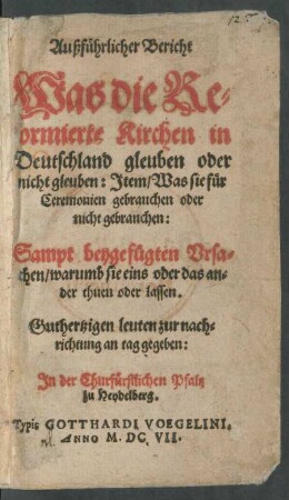 Außführlicher Bericht Was die Reformierte Kirchen in Deutschland gleuben oder nicht gleuben : Item/ Was sie für Ceremonien gebrauchen oder nicht gebrauchen ; Sampt beygefügten Ursachen/ warumb sie eins oder das ander thuen oder lassen ; Guthertzigen leuten zur nachrichtung an tag gegeben ...