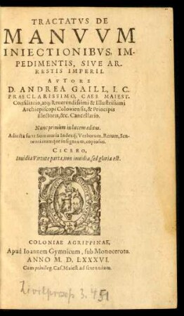 TRACTATVS DE || MANVVM || INIECTIONIBVS, IM-||PEDIMENTIS, SIVE AR-||RESTIS IMPERII.|| AVTORE || D. ANDREA GAILL, I.C.|| ... CAES. MAIEST.|| Consiliario, atq; ... || Archiepiscopi Coloniensis ... || Cancellario.|| ... ||(EPIGRAMMATA QVAE-||DAM ANDREAE GAILL F.|| ... ||)