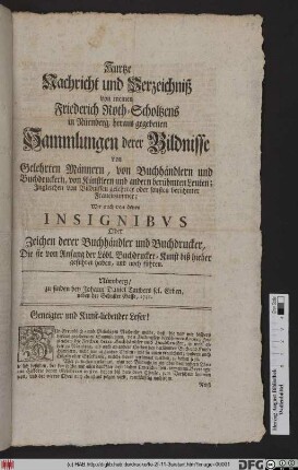 Kurtze Nachricht und Verzeichniß von meinen Friederich Roth-Scholtzens in Nürnberg, heraus gegebenen Sammlungen derer Bildnisse von Gelehrten Männern, von Buchhändlern und Buchdruckern, von Künstlern und andern berühmten Leuten : Jngleichen von Bildnissen gelehrter oder sonsten berühmter Frauenzimmer : Wie auch von denen Insignibvs Oder Zeichen derer Buchhändler und Buchdrucker, Die sie von Anfang der Löbl. Buchdrucker-Kunst biß hieher geführet haben, und noch führen