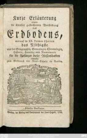 Kurze Erläuterung einer in Kupfer gestochenen Vorstellung des Erdbodens : worauf in XX. kleinen Charten das Nöthigste aus der Geographie, Genealogie, Chronologie, Historie und Heraldic für die Anfänger dieser Wissenschaften entworfen : zum Gebrauch der Real-Schule in Berlin