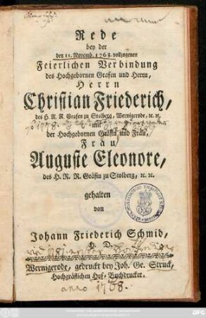 Rede bey der den 11. Novemb. 1768. vollzogenen Feierlichen Verbindung des Hochgebornen Grafen und Herrn, Herrn Christian Friederich, des H. R. R. Grafen zu Stolberg, Wernigerode, [et]c. [et]c. mit der Hochgebornen Gräfin und Frau, Frau Auguste Eleonore, des H. R. R. Gräfin zu Stolberg, [et]c. [et]c.