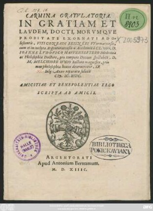 CARMINA GRATVLATORIA.|| IN GRATIAM ET || LAVDEM, DOCTI, MORVMQVE || PROBITATE EXORNATI ADO=||lescentis, VITI CONRADI REISNERI VVormatiensis,|| cum ei in inclyta Argentoratensium Academia à CL. viro, D.|| IOANNE LVDOVICO HAVVENREVTERO Medicinae || ac Philosophiae Doctore, pro tempore Decano ... D.|| M. MELCHIORE IVNIO Rectore magnifico, pri=||mus philosophiae honos decerneretur, XI.|| KL. Iulij Anno ... || CI# ). IC. XIIIC.|| AMICITIAE ET BENEVOLENTIAE ERGO || SCRIPTA AB AMICIS.||