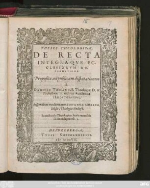 THESES THEOLOGICAE,|| DE RECTA || INTEGRAQVE EC-||CLESIARVM RE-||FORMATIONE:|| Propositae ad publicam disputationem || à || DANIELE TOSSANO, S. Theologiae D. & || Professore in inclyta Academia || HEIDELBERGENSI,|| Respondente erudito iuuene IOHANNE MASCO,|| Silesio, Theologiae studioso.|| In auditorio Theologico, horis matutinis || ad diem Septemb. 3.||