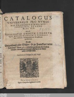 Catalogus Universalis Pro Nundinis Francofurtensibus Vernalibus, De Anno M.DC.XIX. Hoc est: Designatio Omnium Librorum, Qui Hisce Nundinis Vernalibus, vel novi, vel emendatiores & auctiores prodierunt. Das ist: Verzeichnuß aller Bücher/ so zu Franckfurt in der Fastenmeß/ Anno 1619. entweder gantz new oder sonsten verbessert/ oder auffs new widerumb auffgelegt/ in der Buchgassen verkaufft worden
