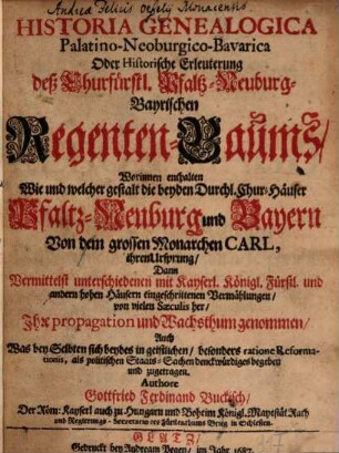 Historia Genealogica Palatino-Neoburgico-Bavarica Oder Historische Erleuterung deß Churfürstl. Pfaltz-Neuburg-Bayrischen Regenten-Baums : Worinnen enthalten Wie und welcher gestalt die beyden Durchl. Chur-Häuser Pfaltz-Neuburg und Bayern Von dem grossen Monarchen Carl, ihren Ursprung, Dann Vermittelst unterschiedenen mit Kayserl. Königl. Fürstl. und andern hohen Häusern eingeschrittenen Vermählungen, von vielen Saeculis her, Ihre propagation und Wachsthum genommen, Auch Was bey Selbten sich beydes in geistlichen, besonders ratione Reformationis, als politischen Staats-Sachen denckwürdiges begeben und zugetragen