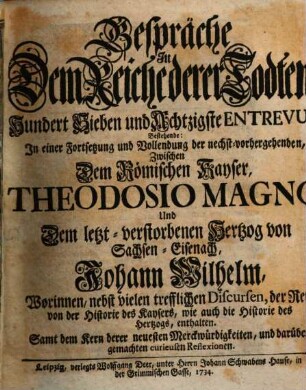 Gespräche In Dem Reiche derer Todten, Hundert Sieben und Achtzigste Entrevuë, Bestehende: In einer Fortsetzung und Vollendung der nechst-vorhergehenden, Zwischen Dem Römischen Kayser, Theodosio Magno, Und Dem letzt-verstorbenen Hertzog von Sachsen-Eisenach, Johann Wilhelm : Worinnen, nebst vielen trefflichen Discursen, der Rest von der Historie des Kaysers, wie auch die Historie des Hertzogs, enthalten. Samt dem Kern derer neuesten Merckwürdigkeiten, und darüber gemachten curieusen Reflexionen