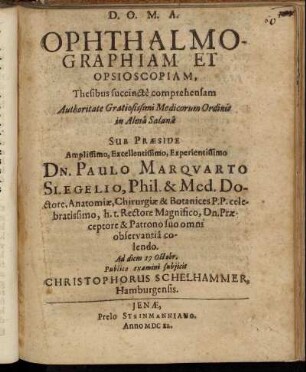 Ophthalmographiam Et Opsioscopiam, Thesibus succincte comprehensam Authoritate Gratiosissimi Medicorum Ordinis in Alma Salana Sub Praeside Amplissimo, Excellentissimo, Experientissimo Dn. Paulo Marquarto Slegelio, Phil. & Med. Doctore, Anatomiae, Chirurgiae & Botanices P. P. celebratissimo, h. t. Rectore Magnifico, Dn. Praeceptore & Patrono suo omni observantia colendo. Ad diem 17 Octobr. Publico examini subiicit Christophorus Schelhammer, Hamburgensis