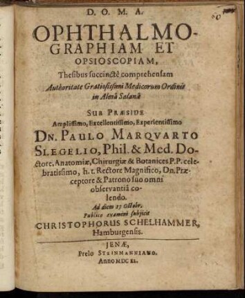 Ophthalmographiam Et Opsioscopiam, Thesibus succincte comprehensam Authoritate Gratiosissimi Medicorum Ordinis in Alma Salana Sub Praeside Amplissimo, Excellentissimo, Experientissimo Dn. Paulo Marquarto Slegelio, Phil. & Med. Doctore, Anatomiae, Chirurgiae & Botanices P. P. celebratissimo, h. t. Rectore Magnifico, Dn. Praeceptore & Patrono suo omni observantia colendo. Ad diem 17 Octobr. Publico examini subiicit Christophorus Schelhammer, Hamburgensis