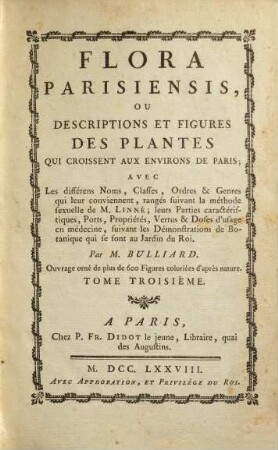 Flora Parisiensis ou descriptions et figures des plantes qui croissent aux environs de Paris : avec les différens noms, classes, ordres et genres qui leur conviennent, ranges suivant la méthode sexuelle de M. Linné leurs parties caractéristiques, ports, proprietés, vertus et doses d'usage en médecine, suivant les demonstrations de botanique qui se sont au jardin du roy. 3