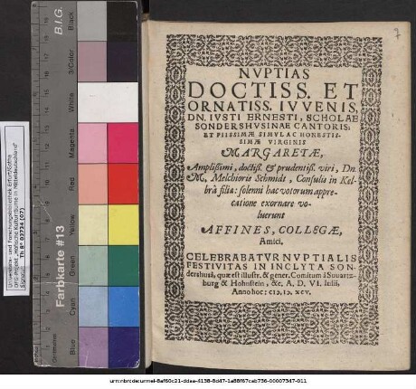 NVPTIAS DOCTISS. ET ORNATISS. IVVENIS, DN. IVSTI ERNESTI, SCHOLAE SONDERSHVSINAE CANTORIS; ET ... VIRGINIS MARGARETAE, ... Dn. M. Melchioris Schmidt, Consulis in Kelbrâ  solenni hac votorum apprecatione exornare voluerunt AFFINES, COLLEGAE, Amici. CELEBRABATVR NVPTIALIS FESTIVITAS IN INCLYTA SONdershusâ, quae est illustr. & gener. Comitum à Suuartzburg & Hohnstein, &c. A. D. VI. Iulii, Anno hoc: M.D.XCV.