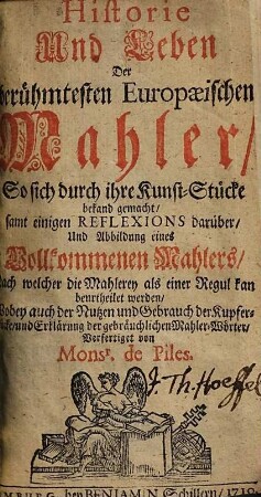 Historie Und Leben Der berühmtesten Europaeischen Mahler, So sich durch ihre Kunst-Stücke bekand gemacht : samt einigen Reflexions darüber, Und Abbildung eines Vollkommenen Mahlers, Nach welcher die Mahlerey als einer Regul kan beurtheilet werden, Wobey auch der Nutzen und Gebrauch der Kupfer-Stücke, und Erklärung der gebräuchlichen Mahler-Wörter