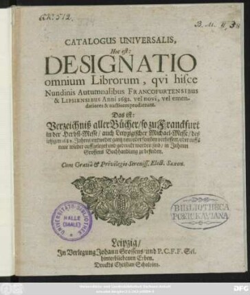 Catalogus Universalis, Hoc est: Designatio omnium Librorum, qui hisce Nundinis Autumnalibus Francofurtensibus & Lipsiensibus Anni 1682. vel novi, vel emendatiores & auctiores prodierunt. Das ist: Verzeichniß aller Bücher/ so zu Franckfurt in der Herbst-Messe/ auch Leipzigischer Michael-Messe/ des jetzigen 1682. Jahres/ entweder gantz neu/ oder sonsten verbessert/ oder auffs neue wieder auffgeleget und gedruckt worden sind/ in Johann Grossens Buchhandlung zu befinden