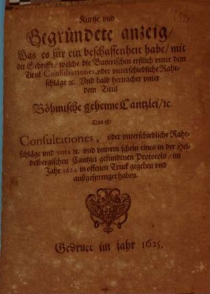 Kurtze und Gegründete anzeig, Was es für ein beschaffenheit habe, mit der Schrifft, welche die Bayerischen erstlich unter dem Titul Consultationes, oder unterschiedliche Rahtschläge ... Und bald hernacher unter dem Titul Böhmische geheime Cantzlei, ... Das ist, Consultationes, oder unterschiedliche Rahtschläge ... im Jahr 1624 in offenen Truck gegeben und außgesprenget haben