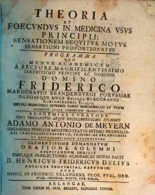 Theoria Et Foecundus In Medicina Usus Principii: Sensationem Sequitur Motus Sensationi Proportionatus : Programma Quo Munus Academicum A Rectore Magnificentissimo ... Domino Friderico Marggravio Brandenburgi ... Academiae Curatore Viro Perillustri ... Adamo Antonio De Meyern Serenissimi Principis Ministro Status ... Clementissime Demandatum Oratione Solemni Auspicandum Indicit Simulque Praelectiones Academicas Notas Facit D. Henricus Fridericus Delius ... Nunc Medic. In Frideric. Erlangens. Prof. Publ. Ord. ...