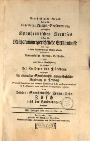 Vertheidigter Grund des an die allgemeine Reichs-Versammlung gelangten Sponheimischen Recurses wider die Reichskammergerichtliche Erkänntnisse : und eine zu deren Rechtfertigung zu Wetzlar gedruckte sogenannte Actenmäßige Proceß-Geschichte, nebst rechtlichen Ausführungen in Sachen der Freiherrn von Dürckheim entgegen die ehemalige Sponheimische gemeinschaftliche Regierung zu Trarbach ... ds Hinter-Sponheimische Mann-Lehn Züsch nebst der Landeshoheit betreffend ; mit Beilagen Nro. 81 bis 134