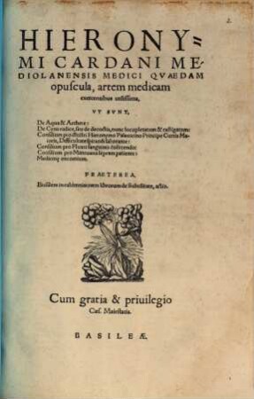 Hieronymi Cardani Mediolanensis Medici Qvaedem opuscula, artem medicam exercentibus utilissima : Vt Svnt, De Aqua & Aethere: De Cyna radice, ... nunc locupletatum & castigatum: Consilium pro ... Hieronymo Palauicino ... Difficultate spirandi laborante: Consilium pro Fluxu sanguinis coërcendo: Consilium pro Mantuano lepram patiente: Medicin[a]e encomium. Praeterea, Eiusdem in calumniatorem librorum de Subtilitate, actio
