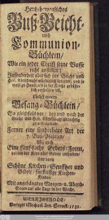 Hertz-bewegliches Buß- Beicht- und Communion-Büchlein, Wie ein jeder Christ seine Busse recht anstellen; Insonderheit aber sich zur Beicht und Heil. Abendmahl würdiglich bereiten, und so wohl zu Hause, als in der Kirche gebührlich verhalten soll : Nebst einem Gesang-Büchlein, So gleichfals vor, bey und nach der Beicht und Heil. Abendmahl andächtig zu gebrauchen, Ferner eine sonderbare Art der 7. Buß-Psalmen, Wie auch Eine fünf-fache Gebets-Form, darinn der Kern aller Gebete enthalten, Und dann Schöne Kirchen-Seufftzer und Gebete, für fleissige Kirchen-Kinder, Mit angehängten Morgen- u. Abend-Segen auf alle Tage in der Woche