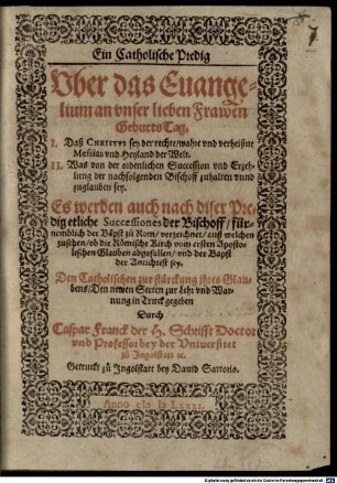 Ein Catholische Predig Vber das Euangelium an vnser lieben Frawen Geburts-Tag : I. Daß Christvs sey der rechte ... Messias ... II. Was von der ordenlichen Succession vnd Erzehlung der nachfolgenden Bischoff zuhalten ... sey ... ; Es werden auch nach diser Predig etliche Successiones der Bischoff, fürnemblich der Bäpst zu Rom, verzeichnet, auß welchen zusehen, ob die Römische Kirch vom ersten Apostolischen Glauben abgefallen, vnd der Bapst der Antichrist sey ; Den Catholischen zur stärckung ihres Glaubens ; Den newen Secten zur Lehr vnd Warnung