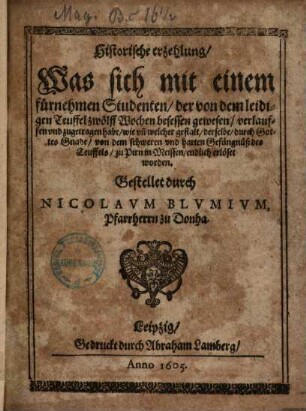 Historische erzehlung, Was sich mit einem fürnehmen Studenten, der von dem leidigen Teuffel zwölff Wochen besessen gewesen, verlauffen vnd zugetragen habe, wie vn[d] welcher gestalt, derselbe, durch Gottes Gnade, von dem schweren vnd harten Gefängnüß des Teuffels, zu Pirn in Meissen, endlich erlöset worden