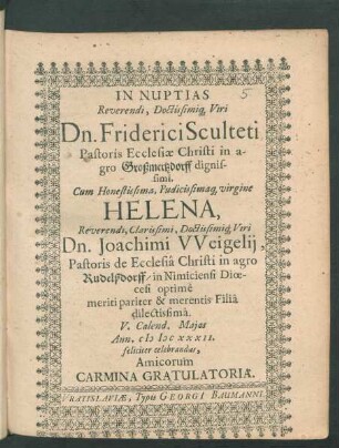 In Nuptias Reverendi, Doctissimiq[ue] Viri Dn. Friderici Sculteti Pastoris Ecclesiae Christi in agro Großmertzdorff dignissimi. Cum Honestissima, Pudicissimaq[ue] virgine Helena ... Dn. Joachimi Weigelii, Pastoris de Ecclesia Christi in agro Rudelßdorff/ in Nimiciensi Dioecesi optime meriti pariter & merentis Filia dilectissima. V. Calend. Maias Ann. MDCXXXII. feliciter celebrandas, Amicorum Carmina Gratulatoria