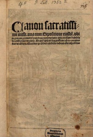 Canon sacratissime misse : vna cum Expositione eiusde[m]. vbi in primis premittit[ur] pulchra contemplatio ante missam habe[n]da De cristi pulcritudine. Et quo[modo] ipsa in sua passione ab eo omnino fuerat ablata. Qualiteraq[ue] quilibet celebra[n]s debeat esse dispositus