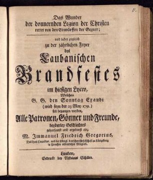 Das Wunder der donnernden Legion der Christen rettet von den Einwürffen der Gegner; und ladet zugleich zu der jährlichen Feyer des Laubanischen Brandfestes im hiesigen Lyceo, Welches G. G. den Sonntag Exaudi (wird seyn der 23 May 1751.) soll begangen werden, Alle Patronen, Gönner und Freunde, beyderley Geschlechtes gehorsamst und ergebenst ein