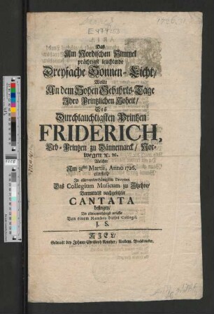 Das Am Nordischen Himmel prächtigst leuchtende Dreyfache Sonnen-Licht, Wolte An dem Hohen Gebuhrts-Tage Ihro Printzlichen Hoheit, Des ... Printzen Friderich, Erb-Printzen zu Dännemarck, Norwegen [et]c. [et]c. Welcher Am 31sten Martii, Anno 1726. einfiel, ... Das Collegium Musicum zu Itzehoe, Vermittelst nachgesetzter Cantata besingen