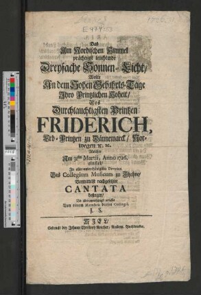 Das Am Nordischen Himmel prächtigst leuchtende Dreyfache Sonnen-Licht, Wolte An dem Hohen Gebuhrts-Tage Ihro Printzlichen Hoheit, Des ... Printzen Friderich, Erb-Printzen zu Dännemarck, Norwegen [et]c. [et]c. Welcher Am 31sten Martii, Anno 1726. einfiel, ... Das Collegium Musicum zu Itzehoe, Vermittelst nachgesetzter Cantata besingen