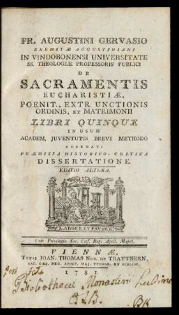 Fr. Augustini Gervasio Eremitæ Augustiniani In Vindobonensi Universitate SS. Theologiæ Professoris Publici De Sacramentis Eucharistiæ, Poenit., Extr. Unctionis Ordinis, Et Matrimonii Libri Quinque In Usum Academ. Iuventutis Brevi Methodo : Adornati Præmissa Historico-Critica Dissertatione