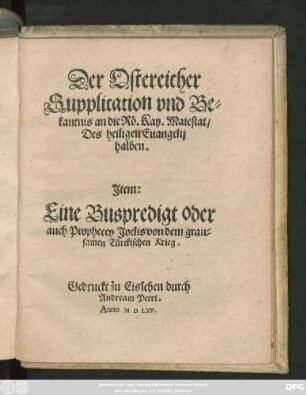 Der Ostereicher || Supplication vnd Be=||kantnis an die Rö. Kay. Maiestat/|| Des heiligen Euangelij || halben.|| Jtem:|| Eine Buspredigt oder || auch Prophecey Joelis von dem grau=||samen Türckischen Krieg.||