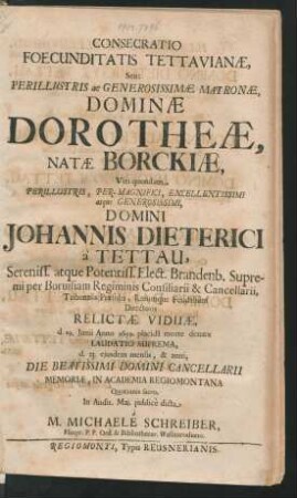 Consecratio Foecunditatis Tettavianae, Seu: Perillustris ac Generosissimae Matronae, Dominae Dorotheae, Natae Borckiae, Viri quondam ... Johannis Dieterici a Tettau ... Relictae Viduae, d. 19. Iunii Anno 1699. placida morte denatae Laudatio Suprema, d. 23. eiusdem mensis, & anni, Die Beatissimi Domini Cancellarii Memoriae, In Academia Regiomontana Quotannis sacro, In Audit. Mai. publice dicta a M. Michaele Schreiber ...
