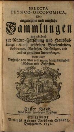 Selecta physico-oeconomica oder Angenehme und nützliche Sammlungen von allerhand zur Natur-Forschung und Haushaltungs-Kunst gehörigen Begebenheiten, Erfindungen, Versuchen, Vorschlägen, und darüber gemachten Anmerckungen : samt einer Nachricht von alten und neuen, hierzu dienlichen Büchern und Schrifften. 1. 1749/52 = Stück 1 - 6