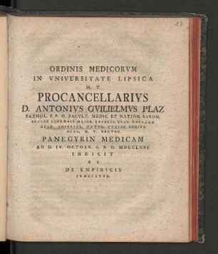 Ordinis Medicorvm In Vniversitate Lipsica H.T. Procancellarivs D. Antonivs Gvilielmvs Plaz Pathol. P.P.O. Facvlt. Medic. Decanvs Acad. Et Nation. Saxon. Senior Decemvir Maior. Princip. Coll. Collega Acad. Imperial. Natvr. Cvrios Socivs Acad. H.T. Rector Panegyrin Medicam Ad D. IV. Octobr. A.R.G. MDCCLXXI Indicit Et De Empiricis Praefatvr
