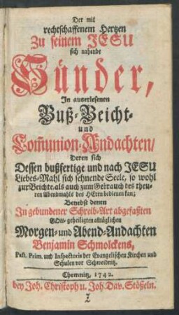 Der mit rechtschaffenem Hertzen Zu seinem Jesu sich nahende Sünder, In auserlesenen Buß-Beicht- und Com[m]union-Andachten, Deren sich Dessen bußfertige und nach Jesu Liebes-Mahl sich sehnende Seele, so wohl zur Beichte, als auch zum Gebrauch des theuren Abendmahls des Herrn bedienen kan; Benebst denen In gebundener Schreib-Art abgefaßten Gott-geheiligten alltäglichen Morgen- und Abend-Andachten Benjamin Schmolckens, Past. Prim. und Inspectoris der Evangelischen Kirchen und Schulen vor Schweidnitz