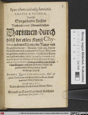Speculum utriusq[ue] luminis Gratiae & Naturae, Das ist/ Spiegel beyder Liechter Natürlichen und Ubernatürlichen : Darinnen/ durch hülff der edlen Kunst Chymiae, neben erklärung der Natur und Eygenschafften der 7 Metallen ... Wie dann vergleichung derselben mit den 7 Him[m]lischen Planeten/ nach anleitung Tabulae Smaragdinae, Hermetis Trismegisti ... die ungezweiffelte Lehr Christlicher Religion ... abgebildet wird